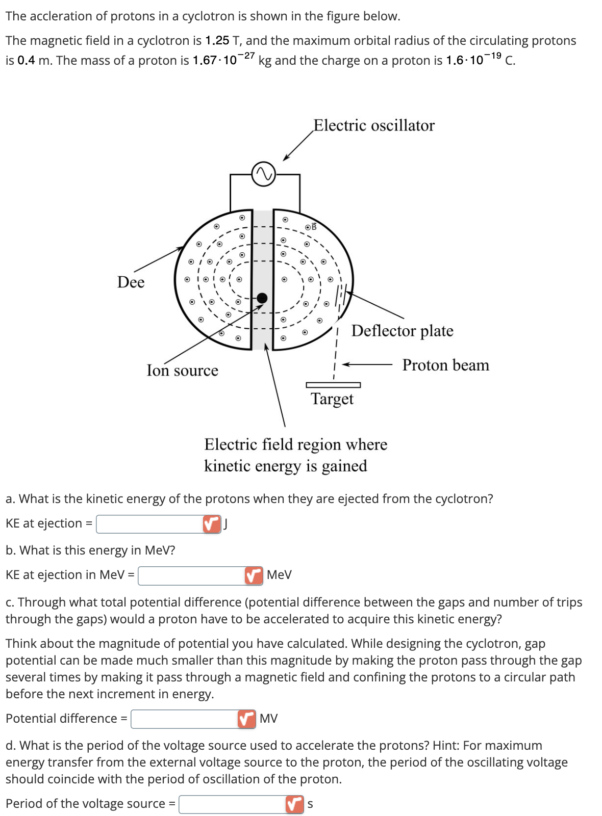 The accleration of protons in a cyclotron is shown in the figure below.
The magnetic field in a cyclotron is 1.25 T, and the maximum orbital radius of the circulating protons
is 0.4 m. The mass of a proton is 1.67-10-27 kg and the charge on a proton is 1.6-10-1⁹9 C.
Dee
O
b. What is this energy in MeV?
KE at ejection in MeV =
O
OIOIO
1
1
O
1
10
O
Ion source
O
O
O
O
Electric oscillator
MeV
MV
O
O
1
Electric field region where
kinetic energy is gained
Deflector plate
Target
a. What is the kinetic energy of the protons when they are ejected from the cyclotron?
KE at ejection =
S
Proton beam
c. Through what total potential difference (potential difference between the gaps and number of trips
through the gaps) would a proton have to be accelerated to acquire this kinetic energy?
Think about the magnitude of potential you have calculated. While designing the cyclotron, gap
potential can be made much smaller than this magnitude by making the proton pass through the gap
several times by making it pass through a magnetic field and confining the protons to a circular path
before the next increment in energy.
Potential difference =
d. What is the period of the voltage source used to accelerate the protons? Hint: For maximum
energy transfer from the external voltage source to the proton, the period of the oscillating voltage
should coincide with the period of oscillation of the proton.
Period of the voltage source =