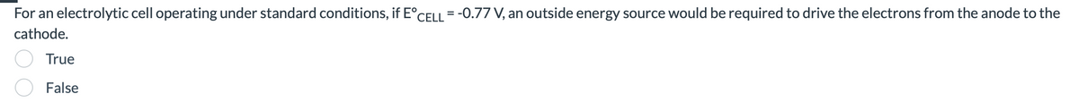 For an electrolytic cell operating under standard conditions, if E°CELL = -0.77 V, an outside energy source would be required to drive the electrons from the anode to the
cathode.
True
False