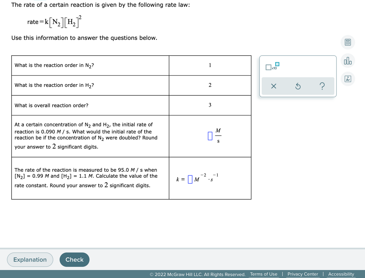 The rate of a certain reaction is given by the following rate law:
][H,
rate =
Use this information to answer the questions below.
alo
What is the reaction order in N,?
1
Ar
What is the reaction order in H,?
2
What is overall reaction order?
3
At a certain concentration of N, and H2, the initial rate of
reaction is 0.090 M / s. What would the initial rate of the
reaction be if the concentration of N, were doubled? Round
M
S
your answer to 2 significant digits.
The rate of the reaction is measured to be 95.0 M / s when
[N2] = 0.99 M and [H2] = 1.1 M. Calculate the value of the
-2
-1
k = |M
•S
rate constant. Round your answer to 2 significant digits.
Explanation
Check
© 2022 McGraw Hill LLC. All Rights Reserved.
Terms of Use | Privacy Center | Accessibility
