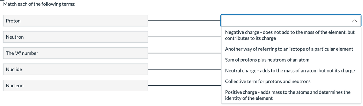 Match each of the following terms:
Proton
Neutron
The "A" number
Nuclide
Nucleon
^
Negative charge - does not add to the mass of the element, but
contributes to its charge
Another way of referring to an isotope of a particular element
Sum of protons plus neutrons of an atom
Neutral charge - adds to the mass of an atom but not its charge
Collective term for protons and neutrons
Positive charge - adds mass to the atoms and determines the
identity of the element