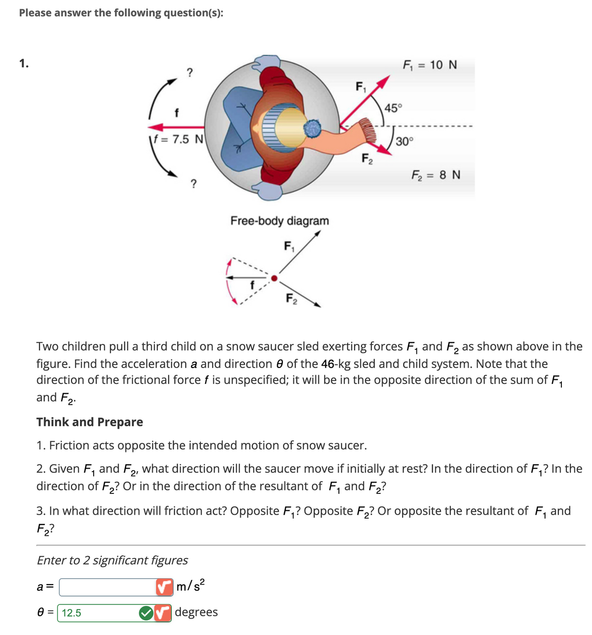 Please answer the following question(s):
1.
If = 7.5 N
?
Enter to 2 significant figures
a =
0 = 12.5
Free-body diagram
F₁
f
F2
✔m/s²
✔✔ degrees
F₁₁
F₂
F₁ = 10 N
Two children pull a third child on a snow saucer sled exerting forces F₁ and F₂ as shown above in the
figure. Find the acceleration a and direction of the 46-kg sled and child system. Note that the
direction of the frictional force f is unspecified; it will be in the opposite direction of the sum of F₁
and F₂
Think and Prepare
45°
1. Friction acts opposite the intended motion of snow saucer.
2. Given F₁ and F2, what direction will saucer move if initially at rest? In the direction of F₁? In the
direction of F₂? Or in the direction of the resultant of F₁ and F₂?
30°
1
3. In what direction will friction act? Opposite F₁? Opposite F₂? Or opposite the resultant of F₁ and
F₂?
F₂ = 8 N