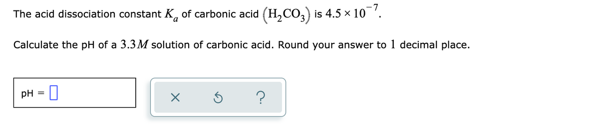 -7
The acid dissociation constant K, of carbonic acid (H,CO,) is 4.5 × 10 '.
Calculate the pH of a 3.3 M solution of carbonic acid. Round your answer to 1 decimal place.
pH
