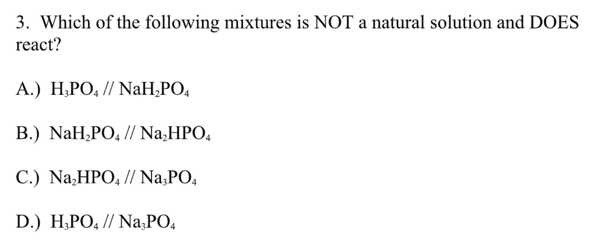 3. Which of the following mixtures is NOT a natural solution and DOES
react?
A.) H₂PO4 // NaH₂PO4
B.) NaH₂PO4 // Na₂HPO4
C.) Na₂HPO4 // Na3PO4
D.) H3PO4 // Na3PO4