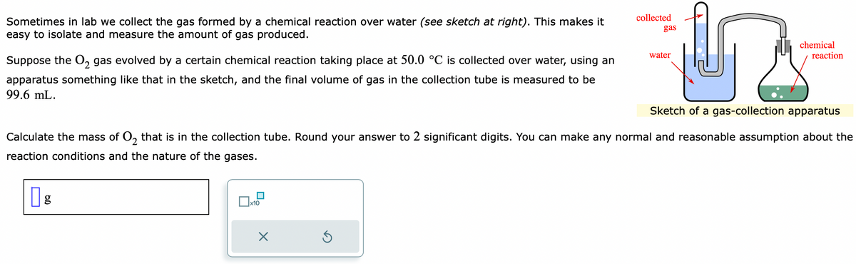 Sometimes in lab we collect the gas formed by a chemical reaction over water (see sketch at right). This makes it
easy to isolate and measure the amount of gas produced.
Suppose the O₂ gas evolved by a certain chemical reaction taking place at 50.0 °C is collected over water, using an
apparatus something like that in the sketch, and the final volume of gas in the collection tube is measured to be
99.6 mL.
g
Dx1
x10
X
collected
Sketch of a gas-collection apparatus
Calculate the mass of O₂ that is in the collection tube. Round your answer to 2 significant digits. You can make any normal and reasonable assumption about the
reaction conditions and the nature of the gases.
Ś
gas
water
chemical
reaction