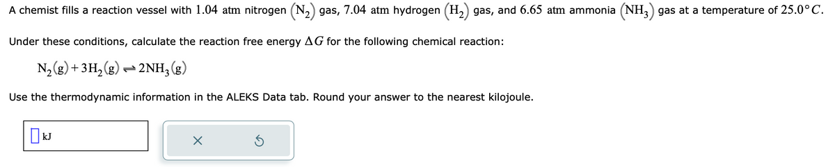 A chemist fills a reaction vessel with 1.04 atm nitrogen (N₂) gas, 7.04 atm hydrogen (H₂) gas, and 6.65 atm ammonia (NH3) gas at a temperature of 25.0°C.
Under these conditions, calculate the reaction free energy AG for the following chemical reaction:
N₂(g) + 3H₂(g) → 2NH3(g)
Use the thermodynamic information in the ALEKS Data tab. Round your answer to the nearest kilojoule.
KJ
×
S