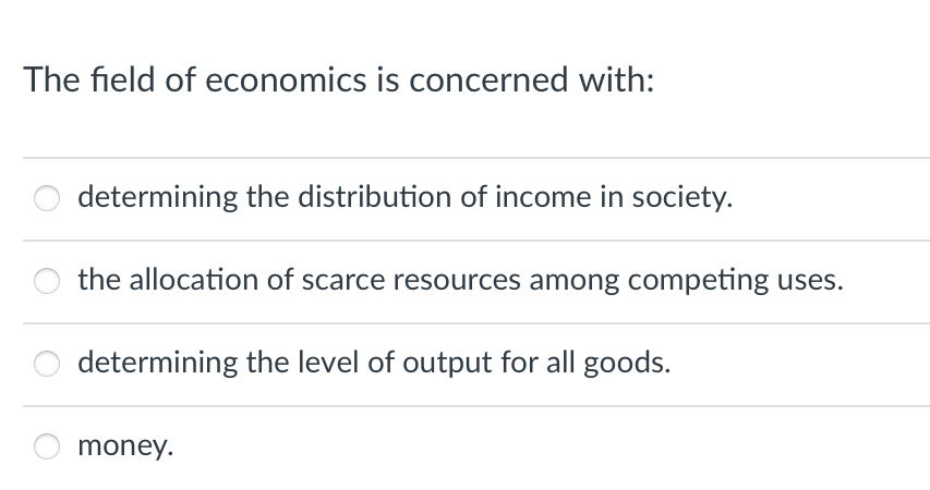 The field of economics is concerned with:
determining the distribution of income in society.
the allocation of scarce resources among competing uses.
determining the level of output for all goods.
money.