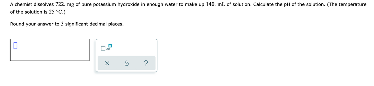 A chemist dissolves 722. mg of pure potassium hydroxide in enough water to make up 140. mL of solution. Calculate the pH of the solution. (The temperature
of the solution is 25 °C.)
Round your answer to 3 significant decimal places.
x10
?
