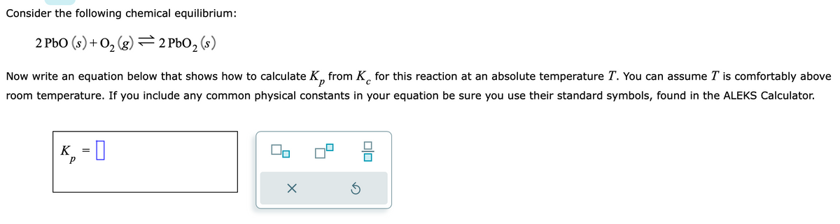 Consider the following chemical equilibrium:
2 PbO (s) + O₂(g) 2 PbO₂ (s)
=
с
Now write an equation below that shows how to calculate K from K for this reaction at an absolute temperature T. You can assume I is comfortably above
room temperature. If you include any common physical constants in your equation be sure you use their standard symbols, found in the ALEKS Calculator.
K₁ = 0
р
5
00