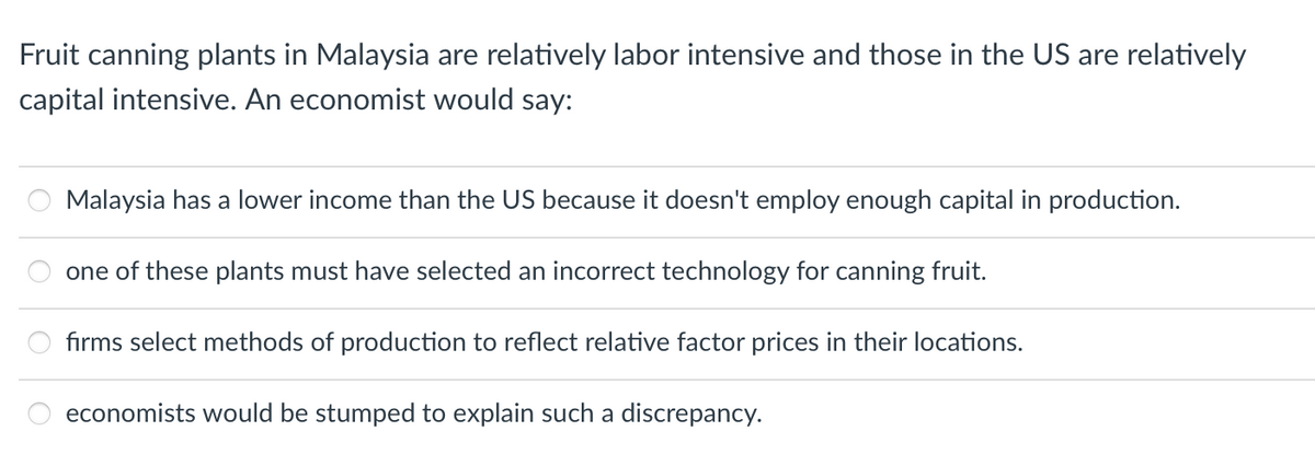 Fruit canning plants in Malaysia are relatively labor intensive and those in the US are relatively
capital intensive. An economist would say:
Malaysia has a lower income than the US because it doesn't employ enough capital in production.
one of these plants must have selected an incorrect technology for canning fruit.
: : :
firms select methods of production to reflect relative factor prices in their locations.
economists would be stumped to explain such a discrepancy.