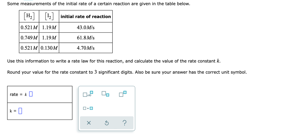 Some measurements of the initial rate of a certain reaction are given in the table below.
[H]
[1]
initial rate of reaction
0.521 M 1.19M
43.0M/s
0.749M 1.19M
61.8 M/s
0.521 M 0.130M
4.70M/s
Use this information to write a rate law for this reaction, and calculate the value of the rate constant k.
Round your value for the rate constant to 3 significant digits. Also be sure your answer has the correct unit symbol.
rate
k
x10
k = 0
