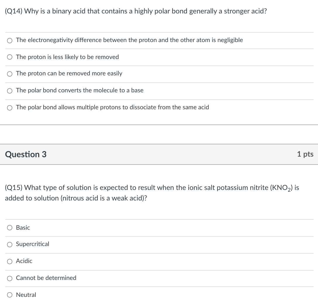 (Q14) Why is a binary acid that contains a highly polar bond generally a stronger acid?
O The electronegativity difference between the proton and the other atom is negligible
O The proton is less likely to be removed
O The proton can be removed more easily
O The polar bond converts the molecule to a base
O The polar bond allows multiple protons to dissociate from the same acid
Question 3
1 pts
(Q15) What type of solution is expected to result when the ionic salt potassium nitrite (KNO,) is
added to solution (nitrous acid is a weak acid)?
Basic
O Supercritical
O Acidic
Cannot be determined
Neutral
