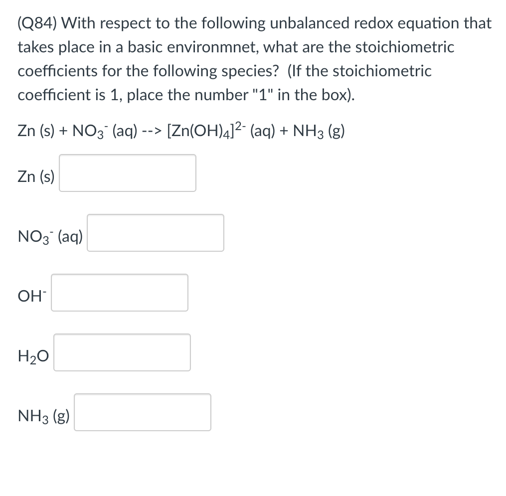 (Q84) With respect to the following unbalanced redox equation that
takes place in a basic environmnet, what are the stoichiometric
coefficients for the following species? (If the stoichiometric
coefficient is 1, place the number "1" in the box).
Zn (s) + NO3 (aq ·
[Zn(OH)4]2- (aq) + NH3 (g)
-->
Zn (s)
NO3 (aq)
OH
H20
NH3 (g)
