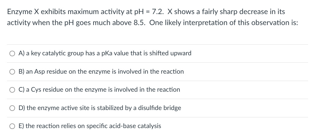 Enzyme X exhibits maximum activity at pH = 7.2. X shows a fairly sharp decrease in its
activity when the pH goes much above 8.5. One likely interpretation of this observation is:
○ A) a key catalytic group has a pKa value that is shifted upward
O B) an Asp residue on the enzyme is involved in the reaction
O C) a Cys residue on the enzyme is involved in the reaction
D) the enzyme active site is stabilized by a disulfide bridge
○ E) the reaction relies on specific acid-base catalysis