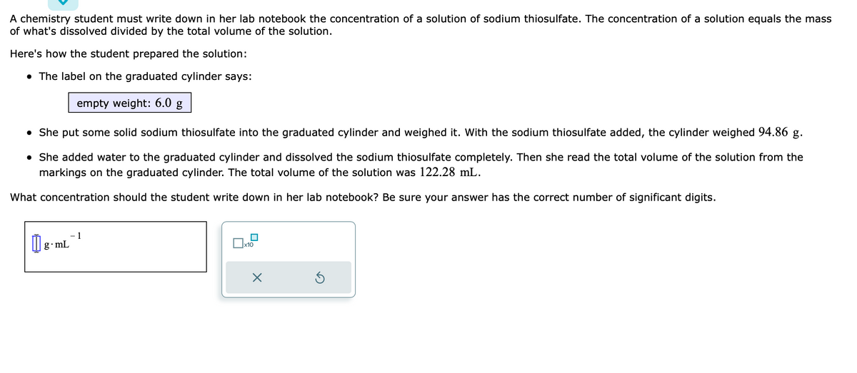 A chemistry student must write down in her lab notebook the concentration of a solution of sodium thiosulfate. The concentration of a solution equals the mass
of what's dissolved divided by the total volume of the solution.
Here's how the student prepared the solution:
• The label on the graduated cylinder says:
empty weight: 6.0 g
• She put some solid sodium thiosulfate into the graduated cylinder and weighed it. With the sodium thiosulfate added, the cylinder weighed 94.86 g.
• She added water to the graduated cylinder and dissolved the sodium thiosulfate completely. Then she read the total volume of the solution from the
markings on the graduated cylinder. The total volume of the solution was 122.28 mL.
What concentration should the student write down in her lab notebook? Be sure your answer has the correct number of significant digits.
1
[1] 8.mL-¹
x10
X
Ś