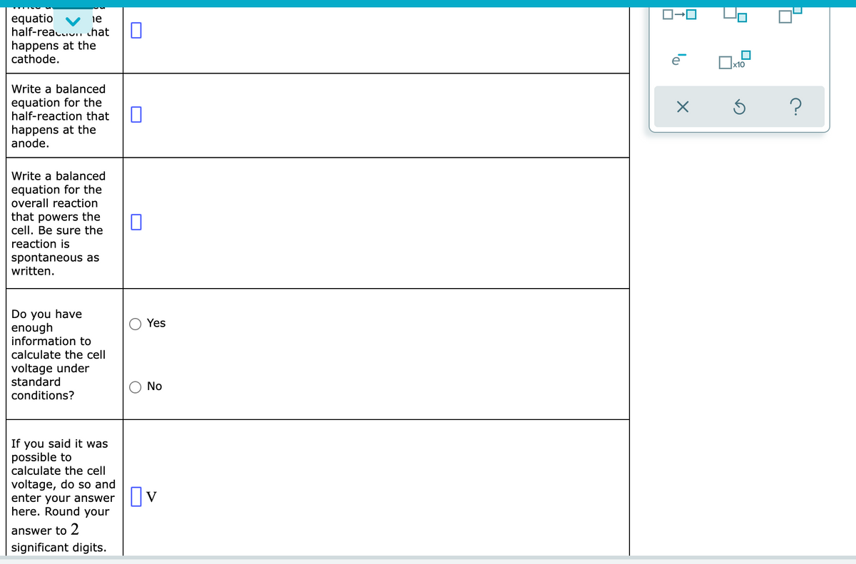 equatio
half-reau.u. chat
happens at the
cathode.
ie
Write a balanced
equation for the
half-reaction that
happens at the
anode.
Write a balanced
equation for the
overall reaction
that powers the
cell. Be sure the
reaction is
spontaneous as
written.
Do you have
enough
information to
Yes
calculate the cell
voltage under
standard
conditions?
No
If you said it was
possible to
calculate the cell
voltage, do so and
enter your answer
here. Round your
Ov
answer to 2
significant digits.
