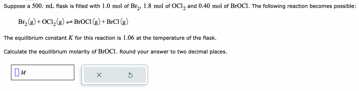 Suppose a 500. mL flask is filled with 1.0 mol of Br₂, 1.8 mol of OC12 and 0.40 mol of BrOC1. The following reaction becomes possible:
Br₂(g) + OC1₂(g) → BrOC1 (g) + BrC1 (g)
The equilibrium constant K for this reaction is 1.06 at the temperature of the flask.
Calculate the equilibrium molarity of BrOC1. Round your answer to two decimal places.
M
X