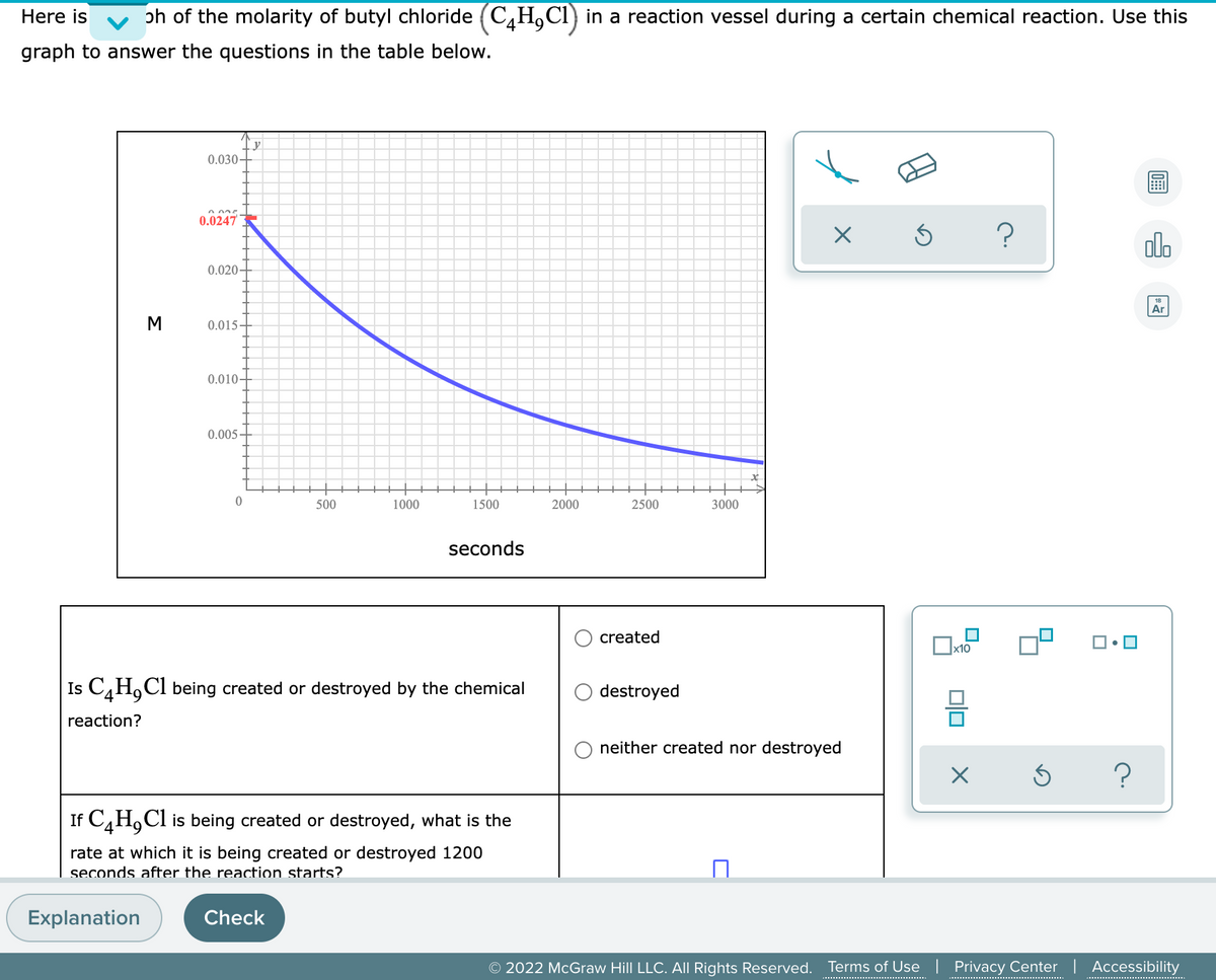 Here is
ph of the molarity of butyl chloride (C,H,CI) in a reaction vessel during a certain chemical reaction. Use this
graph to answer the questions in the table below.
у
0.030-
0.0247
olo
0.020-
Ar
M
0.015-
0.010-
0.005-
500
1000
1500
2000
2500
3000
seconds
created
x10
Is C,H,Cl being created or destroyed by the chemical
destroyed
reaction?
neither created nor destroyed
If C,H,Cl is being created or destroyed, what is the
rate at which it is being created or destroyed 1200
seconds after the reaction starts?
Explanation
Check
© 2022 McGraw Hill LLC. All Rights Reserved.
Terms of Use | Privacy Center | Accessibility
