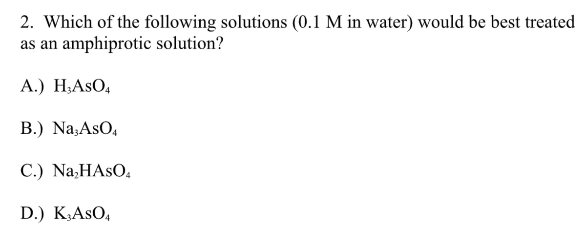 2. Which of the following solutions (0.1 M in water) would be best treated
as an amphiprotic solution?
A.) H₂ASO4
B.) Na3AsO4
C.) Na₂HASO4
D.) K3ASO4