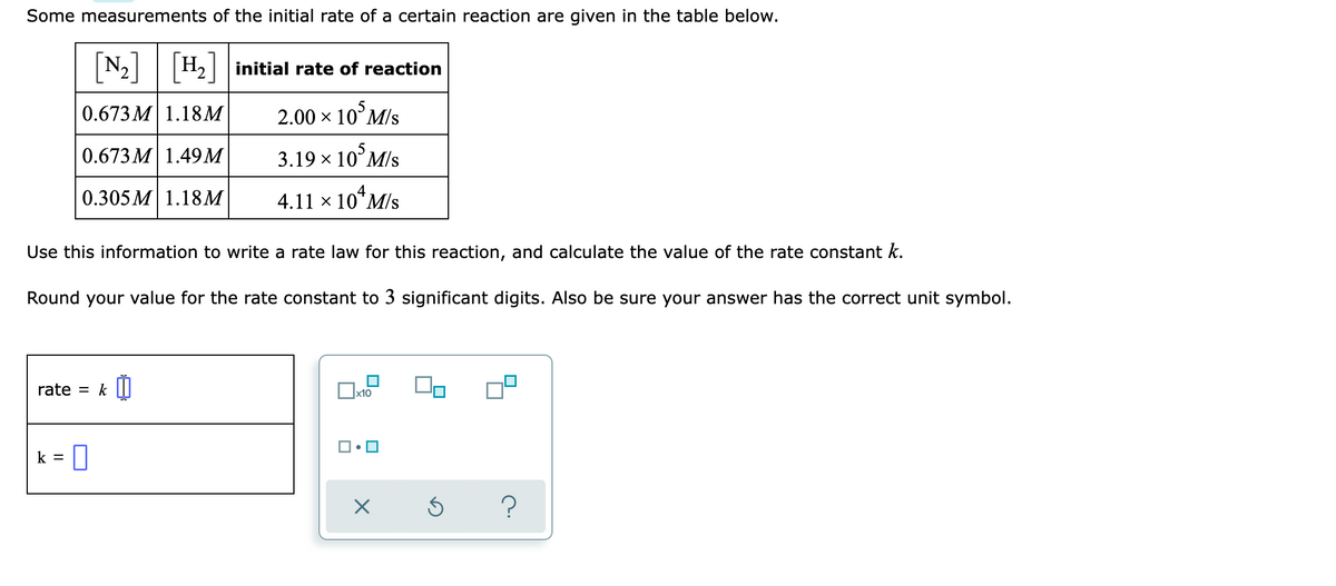 Some measurements of the initial rate of a certain reaction are given in the table below.
N2||H2 initial rate of reaction
0.673 M 1.18M
2.00 x 10°M/s
0.673 M 1.49M
3.19 x 10°M/s
0.305 M 1.18M
4.11 × 10*M/s
Use this information to write a rate law for this reaction, and calculate the value of the rate constant k.
Round your value for the rate constant to 3 significant digits. Also be sure your answer has the correct unit symbol.
rate
k
%3D
|x10
k = 0
