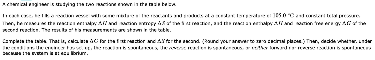 A chemical engineer is studying the two reactions shown in the table below.
In each case, he fills a reaction vessel with some mixture of the reactants and products at a constant temperature of 105.0 °C and constant total pressure.
Then, he measures the reaction enthalpy AH and reaction entropy AS of the first reaction, and the reaction enthalpy AH and reaction free energy AG of the
second reaction. The results of his measurements are shown in the table.
Complete the table. That is, calculate AG for the first reaction and AS for the second. (Round your answer to zero decimal places.) Then, decide whether, under
the conditions the engineer has set up, the reaction is spontaneous, the reverse reaction is spontaneous, or neither forward nor reverse reaction is spontaneous
because the system is at equilibrium.