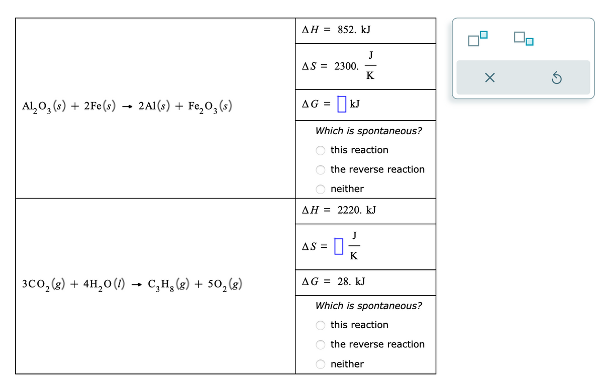 Al₂O₂ (s) + 2Fe(s)
3
2Al(s) + Fe₂O₂ (s)
3
3CO₂(g) + 4H₂O(1) → C₂H₂(g) + 50₂ (g)
8
AH = 852. kJ
AS = 2300.
AG = | KJ
Which is spontaneous?
this reaction
the reverse reaction
neither
AH = 2220. kJ
AS =
0
J
K
AG 28. kJ
Which is spontaneous?
this reaction
the reverse reaction
neither
X
Ś