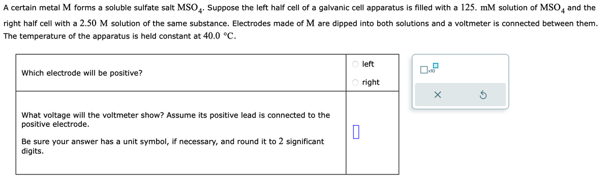 A certain metal M forms a soluble sulfate salt MSO4. Suppose the left half cell of a galvanic cell apparatus is filled with a 125. mM solution of MSO4 and the
right half cell with a 2.50 M solution of the same substance. Electrodes made of M are dipped into both solutions and a voltmeter is connected between them.
The temperature of the apparatus is held constant at 40.0 °C.
Which electrode will be positive?
What voltage will the voltmeter show? Assume its positive lead is connected to the
positive electrode.
0
Be sure your answer has a unit symbol, if necessary, and round it to 2 significant
digits.
left
right
x10
X
Ś