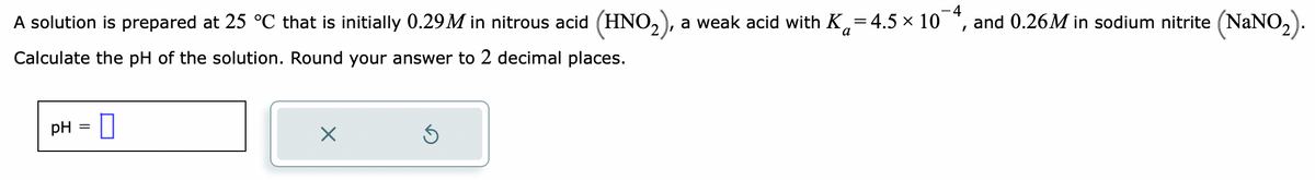 4
A solution is prepared at 25 °C that is initially 0.29M in nitrous acid (HNO₂), a weak acid with K₁=4.5 × 10
Calculate the pH of the solution. Round your answer to 2 decimal places.
pH
-0
=
X
Ś
and 0.26M in sodium nitrite (NaNO₂)
I