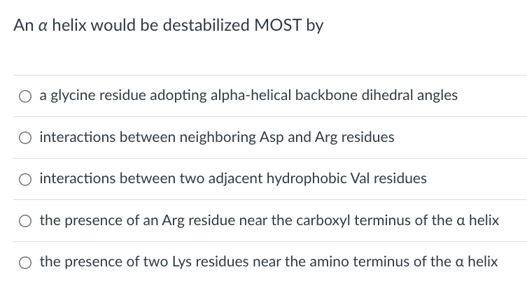 An a helix would be destabilized MOST by
○ a glycine residue adopting alpha-helical backbone dihedral angles
○ interactions between neighboring Asp and Arg residues
○ interactions between two adjacent hydrophobic Val residues
O the presence of an Arg residue near the carboxyl terminus of the a helix
O the presence of two Lys residues near the amino terminus of the a helix