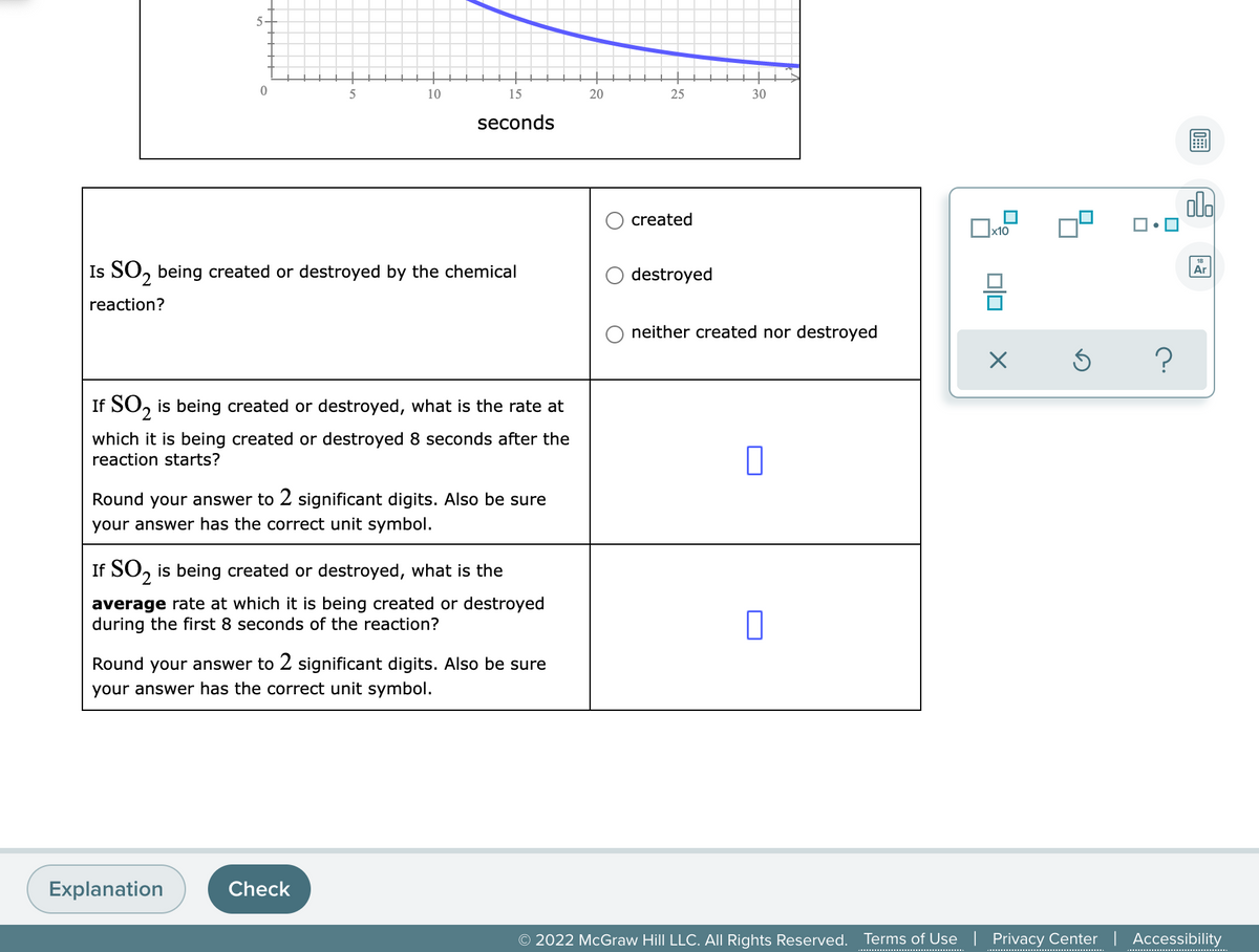 10
15
20
25
30
seconds
ol.
created
x10
Is SO, being created or destroyed by the chemical
destroyed
Ar
reaction?
neither created nor destroyed
If SO, is being created or destroyed, what is the rate at
which it is being created or destroyed 8 seconds after the
reaction starts?
Round your answer to 2 significant digits. Also be sure
your answer has the correct unit symbol.
If SO, is being created or destroyed, what is the
average rate at which it is being created or destroyed
during the first 8 seconds of the reaction?
Round your answer to 2 significant digits. Also be sure
your answer has the correct unit symbol.
Explanation
Check
© 2022 McGraw Hill LLC. All Rights Reserved.
Terms of Use | Privacy Center | Accessibility
