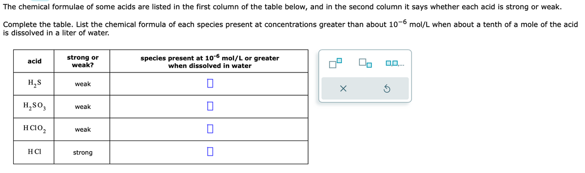 The chemical formulae of some acids are listed in the first column of the table below, and in the second column it says whether each acid is strong or weak.
Complete the table. List the chemical formula of each species present at concentrations greater than about 10-6 mol/L when about a tenth of a mole of the acid
is dissolved in a liter of water.
acid
H₂S
H₂SO3
HCIO₂
H Cl
strong or
weak?
weak
weak
weak
strong
species present at 10-6 mol/L or greater
when dissolved in water
0
×
0,0,...
5