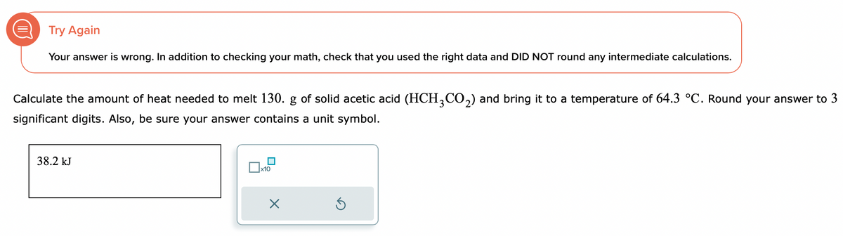 Try Again
Your answer is wrong. In addition to checking your math, check that you used the right data and DID NOT round any intermediate calculations.
Calculate the amount of heat needed to melt 130. g of solid acetic acid (HCH³CO₂) and bring it to a temperature of 64.3 °C. Round your answer to 3
significant digits. Also, be sure your answer contains a unit symbol.
38.2 kJ
x10
X
S