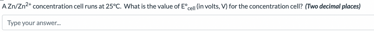 A Zn/Zn²+ concentration cell runs at 25°C. What is the value of Eºcell (in volts, V) for the concentration cell? (Two decimal places)
Type your answer...