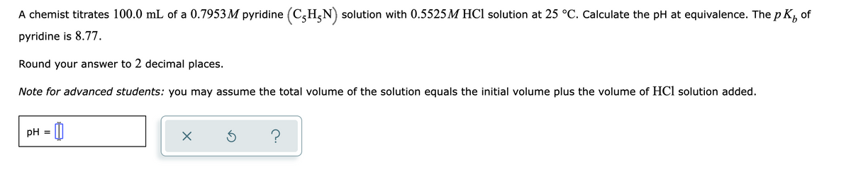 A chemist titrates 100.0 mL of a 0.7953 M pyridine (C,H,N) solution with 0.5525M HCl solution at 25 °C. Calculate the pH at equivalence. The p K, of
pyridine is 8.77.
Round your answer to 2 decimal places.
Note for advanced students: you may assume the total volume of the solution equals the initial volume plus the volume of HCl solution added.
pH =
