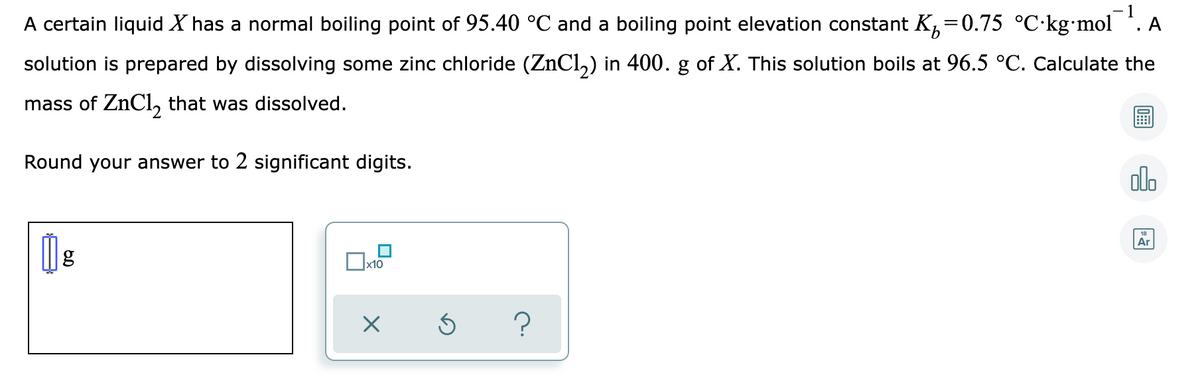 - 1
A certain liquid X has a normal boiling point of 95.40 °C and a boiling point elevation constant K,=0.75 °C•kg•mol
A
solution is prepared by dissolving some zinc chloride (ZNCI,) in 400. g of X. This solution boils at 96.5 °C. Calculate the
mass of ZnCl, that was dissolved.
Round your answer to 2 significant digits.
olo
Ar
x10
?
