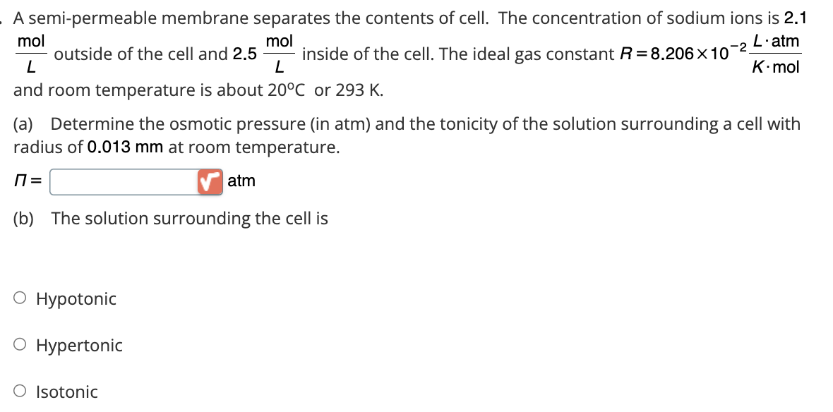 A semi-permeable membrane separates the contents of cell. The concentration of sodium ions is 2.1
L.atm
mol
mol
K.mol
outside of the cell and 2.5 inside of the cell. The ideal gas constant R= 8.206 x 10
-2
L
L
and room temperature is about 20°C or 293 K.
(a) Determine the osmotic pressure (in atm) and the tonicity of the solution surrounding a cell with
radius of 0.013 mm at room temperature.
П=
(b) The solution surrounding the cell is
O Hypotonic
O Hypertonic
O Isotonic
atm