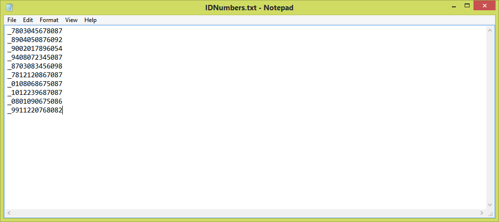 IDNumbers.txt - Notepad
File Edit Format View Help
7803045678087
8904050876092
9002017896054
9408072345087
8703083456098
7812120867087
0108068675087
1012239687087
0801090675086
_9911220768082
