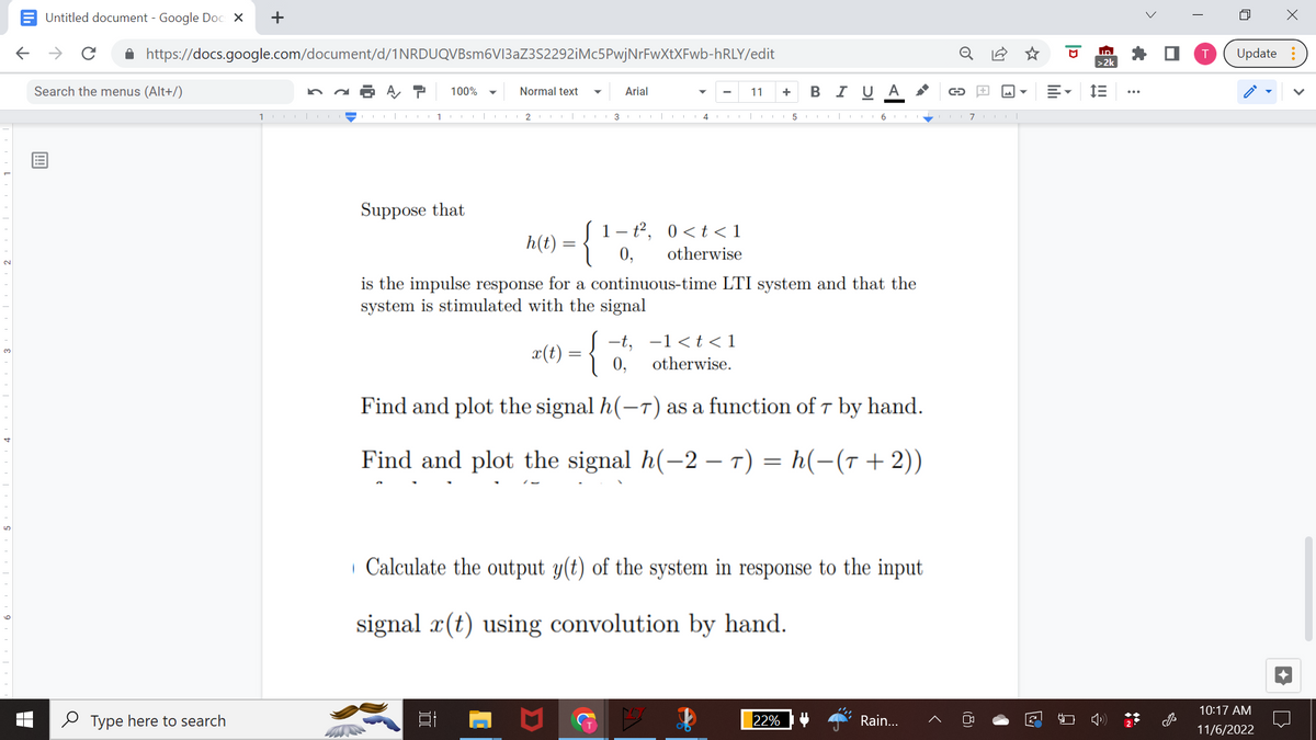 Untitled document - Google Docs X +
← → с
https://docs.google.com/document/d/1NRDUQVBsm6V13aZ3S2292iMc5PwjNrFwXtXFwb-hRLY/edit
A T 100%
Search the menus (Alt+/)
Type here to search
10|CO
Normal text ▼
1 CT|L2|
Suppose that
3
Arial
- t²,
0,
L
4
0< t < 1
otherwise
E
11
+ BI U A
h(t) = {
is the impulse response for a continuous-time LTI system and that the
system is stimulated with the signal
5116117111|
x(t) = {
-t, -1<t<1
otherwise.
Find and plot the signal h(-7) as a function of 7 by hand.
Find and plot the signal h(-2-T) = h(-(T+2))
Calculate the output y(t) of the system in response to the input
signal r(t) using convolution by hand.
22%
Rain...
D
E-
ID
>2k
!!!
>
·
T
4
X
Update:
10:17 AM
11/6/2022