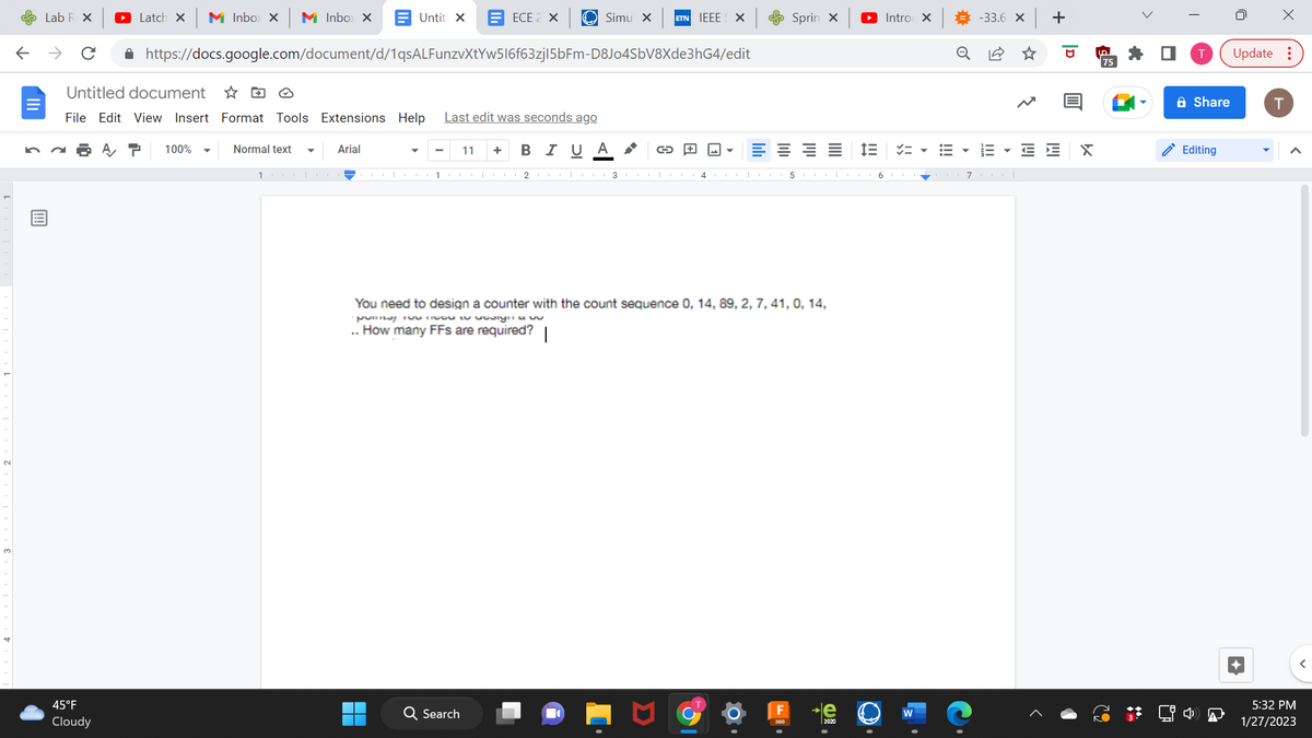 ←
Lab R X
→ с
Latch X M Inbox X M Inbox X
45°F
Cloudy
Untitled document
File Edit View Insert Format Tools Extensions Help
100%
Normal text
Untit X
https://docs.google.com/document/d/1qsALFunzvXtYw516f63zj|5bFm-D8J04SbV8Xde3hG4/edit
1
Arial
1
ECE 2 X
Simu X ETN IEEE
Last edit was seconds ago
B I U Α
11 +
Q Search
2CO 3
G+
4
X
اس
E
Sprin x
5
You need to design a counter with the count sequence 0, 14, 89, 2, 7, 41, 0, 14,
pinay no to sign
.. How many FFs are required? |
►Intro X
in
6
W
!!!
# -33.6 × +
o
!!!!
71
E E
פן
%₁
X
UD
75
Share
Editing
X
Update:
T
5:32 PM
1/27/2023
<