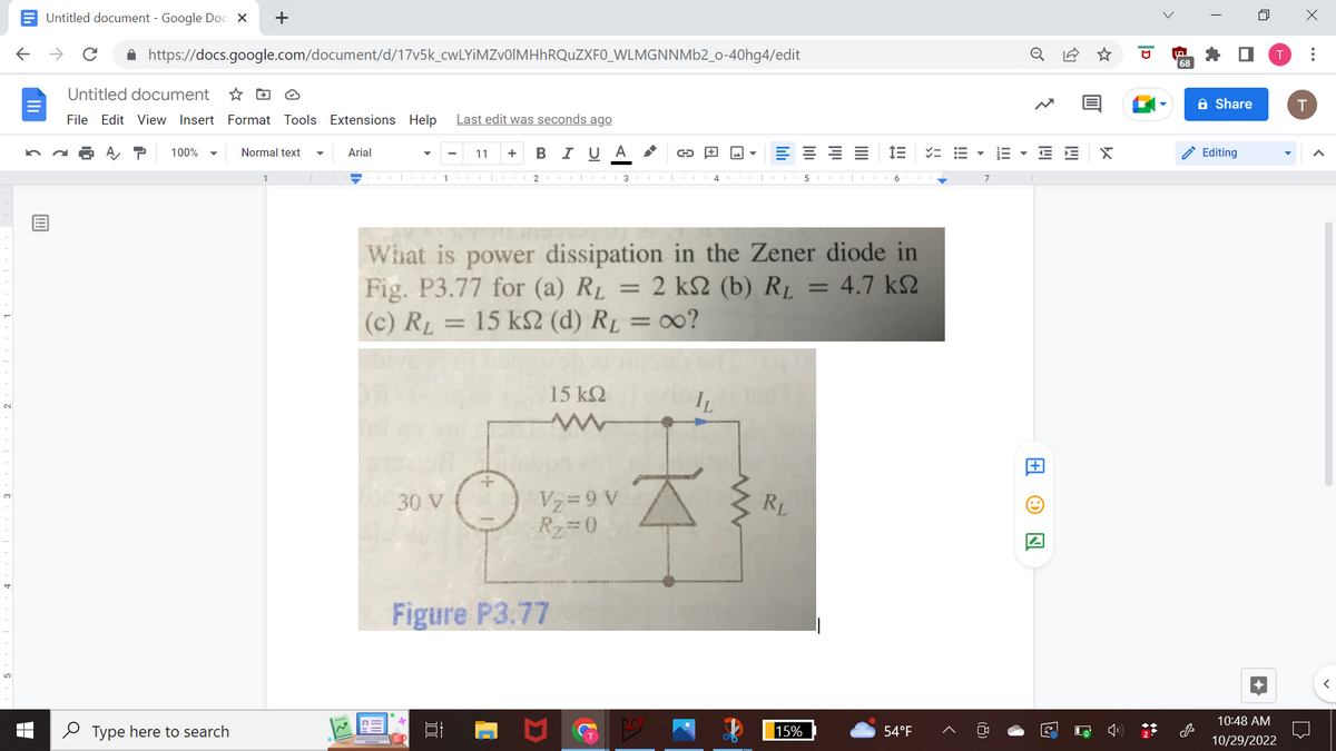 ←
Untitled document - Google Docs X
个
с
https://docs.google.com/document/d/17v5k_cwLYiMZv0lMHhRQuZXF0_WLMGNNMb2_o-40hg4/edit
Untitled document
File Edit View Insert Format Tools Extensions Help
100% ▼
+
Type here to search
Normal text
1
Arial
1
Last edit was seconds ago
B I U Α
0030 V
11 +
23
+
15 ΚΩ
Vz=9 V
R₂=0
Figure P3.77
C
What is power dissipation in the Zener diode in
Fig. P3.77 for (a) R₁ = 2 k2 (b) R₁ = 4.7 k
(c) R₁ = 15 kS2 (d) R₁ = ∞o?
A
IL
wwww
RL
5
15%
ini
16.
==
54°F
▼
III
7 col
E E
A
X
UD
68
Share
Editing
10:48 AM
10/29/2022
X
T
: