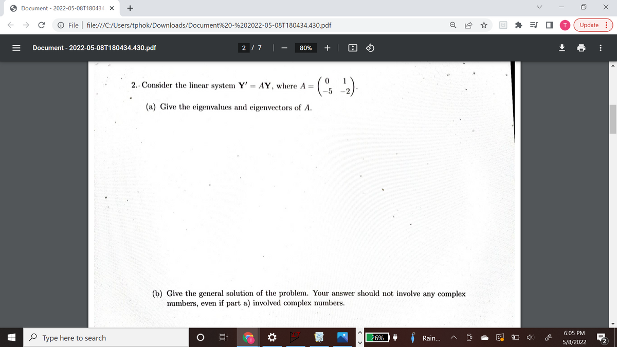 O Document - 2022-05-08T180434. X
->
O File | file:///C:/Users/tphok/Downloads/Document%20-%202022-05-08T180434.430.pdf
Update :
Document - 2022-05-08T180434.430.pdf
2 / 7
80%
+
2.. Consider the linear system Y' = AY, where A =
-5
%3D
(a) Give the eigenvalues and eigenvectors of A.
(b) Give the general solution of the problem. Your answer should not involve any complex
numbers, even if part a) involved complex numbers.
6:05 PM
O Type here to search
26%
Rain...
5/8/2022
2
...
>
(8)
< >
II
