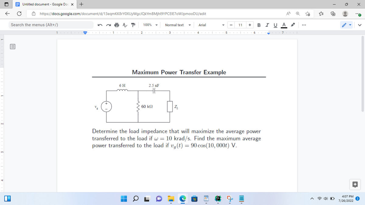 ←
P
Untitled document - Google Doc X
https://docs.google.com/document/d/13eqmKK8rYOXUyWgcJQkYm BMjhl9YPCEIE70WJpmooDU/edit
Search the menus (Alt+/)
+
100010
6 H
P 100%
▬
Normal text
2.5 nF
▼1 2010 311111114111111511111116 111-1117111|
Maximum Power Transfer Example
60 ΚΩ
Z₂
Arial
I
Determine the load impedance that will maximize the average power
transferred to the load if w = 10 krad/s. Find the maximum average
power transferred to the load if vg (t) = 90 cos(10, 000t) V.
C
11
ei
t.
+ B I U A
[I
A
{
A
4) O
4:07 PM
7/26/2022
x