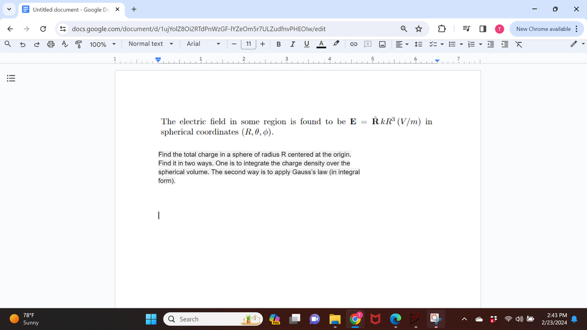 V
←
Q
!!!
Untitled document - Google Do X +
→ C
docs.google.com/document/d/1uj YolZ8Oi2RTdPnWzGF-IYZeOm5r7ULZudfnvPHEOlw/edit
11 + B I U
5 ट 2 A 100%
78°F
Sunny
1
Normal text
▬
Arial
I
1
-
Q Search
2
3
The electric field in some region is found to be E
spherical coordinates (R, 0, 0).
A
Find the total charge in a sphere of radius R centered at the origin.
Find it in two ways. One is to integrate the charge density over the
spherical volume. The second way is to apply Gauss's law (in integral
form).
PRE
4
5
Q ☆
6
RkR³ (V/m) in
=S
▼
U
Il
T
0
X
New Chrome available:
2:43 PM
2/23/2024