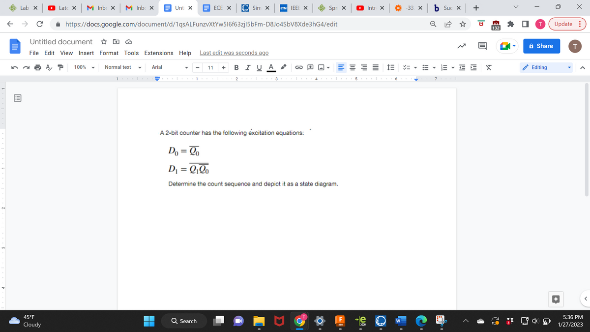 ←
Lab X
Lat X M Inbox M Inbox
45°F
Cloudy
Untitled document
File Edit View Insert Format Tools Extensions Help Last edit was seconds ago
100%
https://docs.google.com/document/d/1qsALFunzvXtYw516f63zj|5bFm-D8Jo4SbV8Xde3hG4/edit
Normal text
Unti X EECE X
1
Arial
Sim X ETN IEEE X
11 + B I U Α
1CO 2 co 3
Q Search
G+
A 2-bit counter has the following excitation equations:
4
Spri x
اس
E
Do = Qo
D₁ = 2₁20
Determine the count sequence and depict it as a state diagram.
► Intro X
5
2020
IE
6
-33. X
!!!
o
Suc x +
III
71
E E
D
X
ID
132
Share
Editing
X
Update:
T
5:36 PM
1/27/2023
<