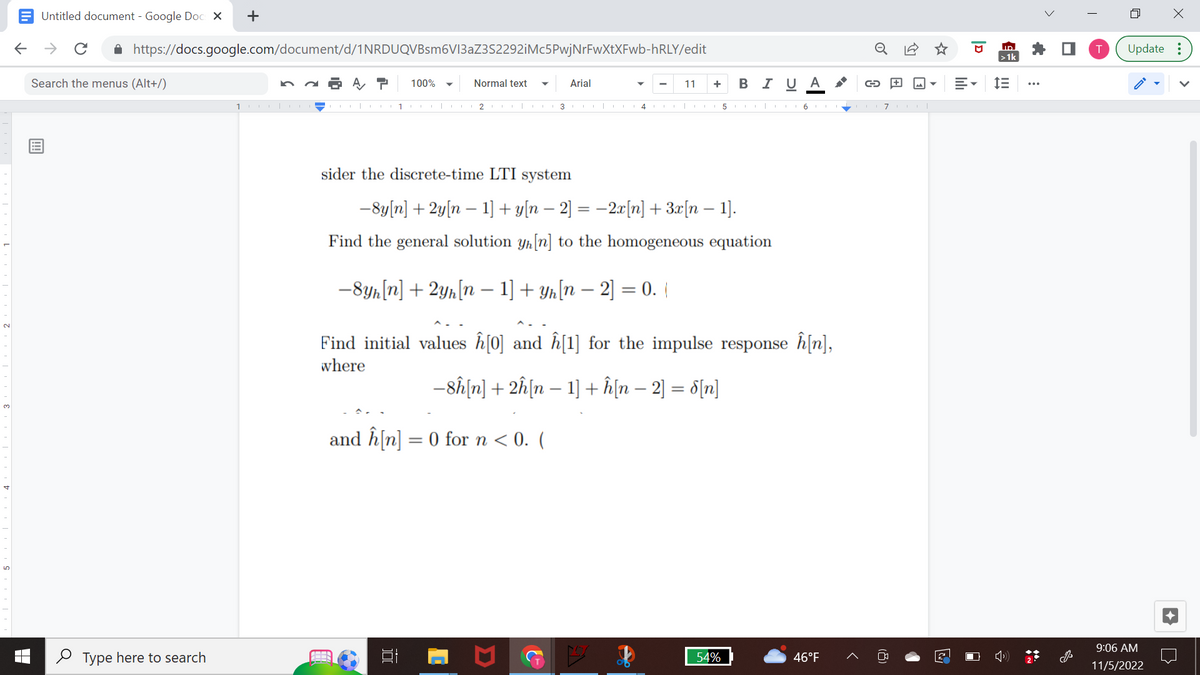 Untitled document - Google Docs X
← → с
https://docs.google.com/document/d/1NRDUQVBsm6V13aZ3S2292iMc5PwjNrFwXtXFwb-hRLY/edit
A T 100%
Search the menus (Alt+/)
+
Type here to search
10|CO
1
Normal text ▼ Arial
2 |
13|
sider the discrete-time LTI system
11 + BI U A
-8y[n] + 2y[n 1] + y[n − 2] = −2x[n] + 3x[n 1].
Find the general solution yn [n] to the homogeneous equation
-8yn [n] + 2yh[n 1] + yh[n − 2] = 0. (
4 CO 5116117111|
and h[n] = 0 for n < 0. (
^_
Find initial values ĥ[0] and ĥ[1] for the impulse response î[n],
where
−8ĥ[n] + 2ĥ[n − 1] + h[n − 2] = 8[n]
54%
G +
46°F
2
D
ID
>1k
IE
i
>
·
T
4
X
Update:
9:06 AM
11/5/2022