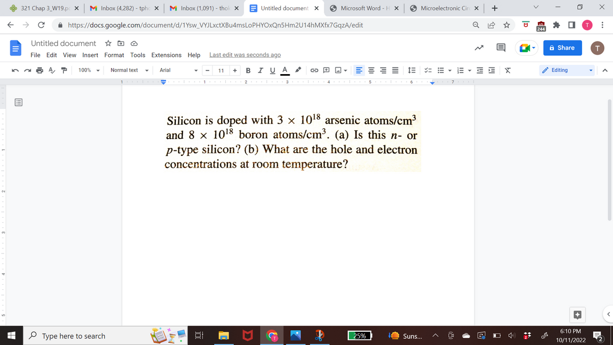 5
←
321 Chap 3 W19.pc X Mi Inbox (4,282) - tphcX M Inbox (1,091) - thok X
个
с
✰ https://docs.google.com/document/d/1Ysw_VYJLxctXBu4msLoPHYOXQn5Hm2U14hMXfx7GqzA/edit
Untitled document
File Edit View Insert Format Tools Extensions Help Last edit was seconds ago
100%
Type here to search
Normal text
1
Arial
1953
jajaja!
Untitled document X
x
100
11 + B I U A
1000|2 COO|3
C
Microsoft Word - H X ✪ Microelectronic Circx +
JA
5
Silicon is doped with 3 × 10¹8 arsenic atoms/cm³
and 8 x 1018 boron atoms/cm³. (a) Is this n- or
p-type silicon? (b) What are the hole and electron
concentrations at room temperature?
25%
I= VE
| 6
Suns...
III
▼
o
7OOT
E E
2
X
ID
244
Share
Editing
6:10 PM
10/11/2022
X
T
:
2