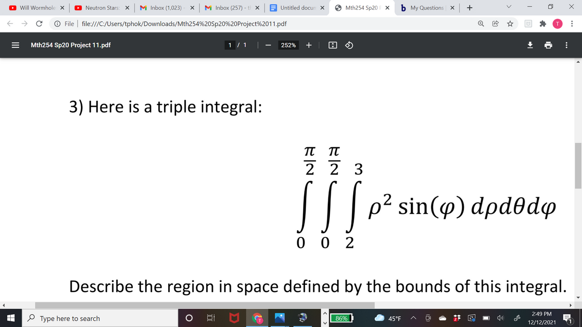 O Will Wormhole X
O Neutron Stars: X
M Inbox (1,023)
M Inbox (257) - t x A Untitled docun x
O Mth254 Sp20 F X
b My Questions x +
© File | file:///C:/Users/tphok/Downloads/Mth254%20Sp20%20Project%2011.pdf
Mth254 Sp20 Project 11.pdf
1 / 1
252%
+
3) Here is a triple integral:
2 2 3
|| p? sin(@) dpdedo
2
0 0 2
Describe the region in space defined by the bounds of this integral.
2:49 PM
O Type here to search
86%
45°F
12/12/2021
..
...
II
