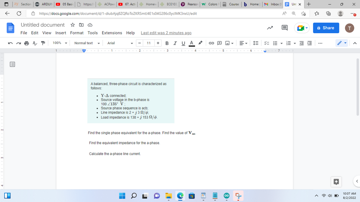 N
3
zy Section
← C
A
A
ARDUIN 05 Basic https://
100%
Normal text
ACPowe
https://docs.google.com/document/d/1-diubAjq8ZQROTOZKRSmtJ4E1s04G286c0yclMK3nxU/edit
100010
Untitled document
File Edit View Insert Format Tools Extensions Help Last edit was 2 minutes ago
11 + BIUA
I
67. Activ
Homew
A balanced, three-phase circuit is characterized as
follows:
.Y-A connected;
• Source voltage in the b-phase is
100 135⁰ V
ECE103 P Pearson Colors R
Arial
1 10002eter +3 34|5colo
• Source phase sequence is acb;
Line impedance is 2 + j 3 N/;
•
Load impedance is 138 + j 153 2/6.
Calculate the a-phase line current.
▬
Find the single phase equivalent for the a-phase. Find the value of Van-
Find the equivalent impedance for the a-phase.
I
21
G
Course b Home |
8
E-
M Inbox (9 Unt x
IE =
A
+
E ▾EE
71
...
Share
4) O
T
A
10:07 AM
8/2/2022