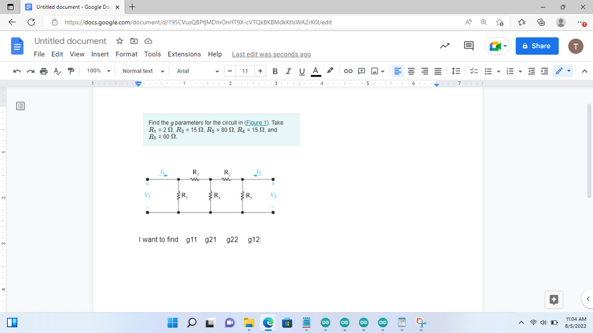 2
3
5
B
D
Untitled document - Google Doc X +
https://docs.google.com/document/d/195CVusQBPfjMDmOnHT9X-cVTQkBKBMdkktlsWAZrK0l/edit
Untitled document
File Edit View Insert Format Tools Extensions Help Last edit was seconds ago
11 + BIUA
100%
Normal text
10000
Arial
Find the g parameters for the circuit in (Figure 1). Take
R₁ = 2, R₂ = 15, R₂ = 80 N, R₁ = 15, and
R5 = 60 2.
V₁
Coo|o1|2o|or 34| 5|
L
R₁
▬▬
m
R₁
a
R₂
ww
I want to find g11 g21 g22 g12
R₁
i
12
G
V₂
8
8
8
E
8
6
A
I= = =
71
Share
E E
4) O
T
A
11:04 AM
8/5/2022