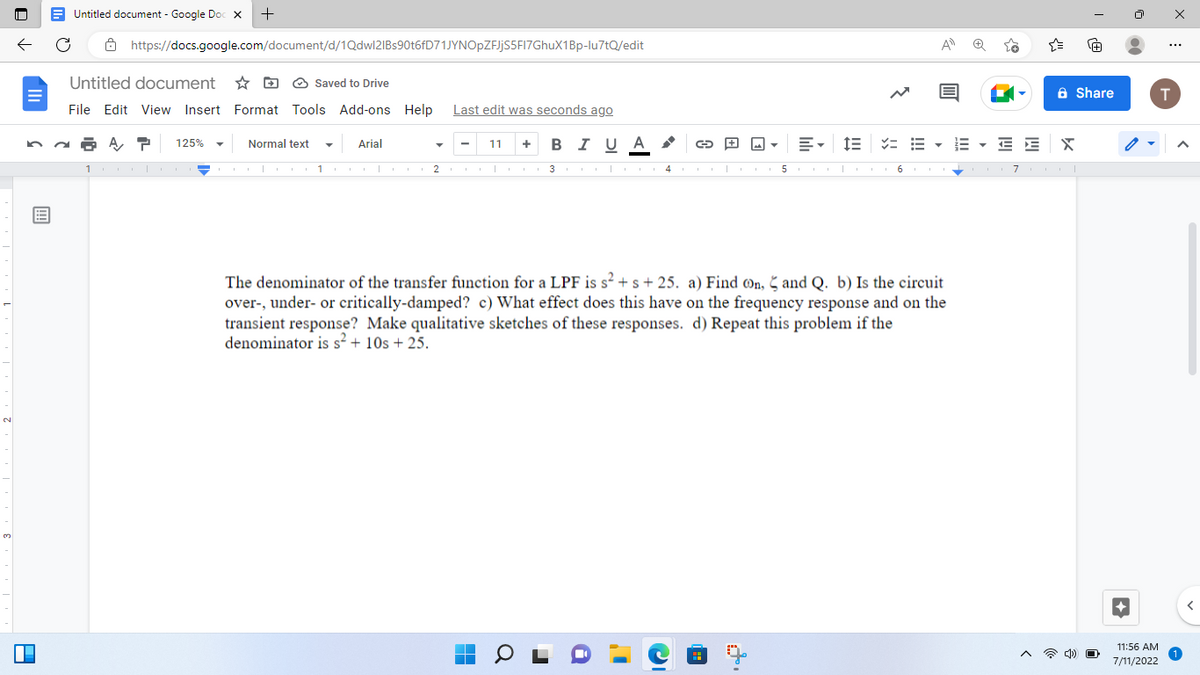 N
3
P
B
Untitled document - Google Doc X +
https://docs.google.com/document/d/1Qdwl2IBs90t6fD71JYNOpZFJjS5FI7GhuX1Bp-lu7tQ/edit
Untitled document
File Edit View Insert Format Tools Add-ons Help Last edit was seconds ago
BIUA
47 125%
10.
Normal text
Saved to Drive
Op 1
Arial
I I
11 +
2 3
I
1 |
0
1
i
4
5
==
I I
=
| 6 I
The denominator of the transfer function for a LPF is s² + s + 25. a) Find on, and Q. b) Is the circuit
over-, under- or critically-damped? c) What effect does this have on the frequency response and on the
transient response? Make qualitative sketches of these responses. d) Repeat this problem if the
denominator is s² + 10s + 25.
A
{"
EEE
E EX
7 I
Share
I
4) O
11:56 AM
7/11/2022
...
T
A
1