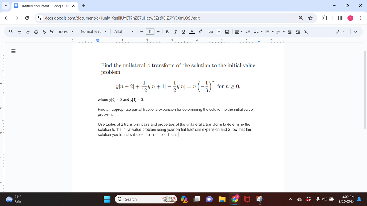 3.
V
↑
|||
↑
Untitled document - Google Do X
U
38°F
Rain
U
docs.google.com/document/d/1uniy_YqqillUYBT7nZB7uHccw5ZstRBiZ6YY9XmLOSI/edit
A 100%
+
▼
Normal text
Arial
11 + B I U A
3
1
y[n + 2] + 1⁄2y[n + 1] − 1⁄2y[n] = 1
Find the unilateral z-transform of the solution to the initial value
problem
Q Search
4
n
PRE
DE ▾E▾
for n ≥ 0,
where y[0] = 0 and y[1] = 3.
Find an appropriate partial fractions expansion for determining the solution to the initial value
problem.
Use tables of z-transform pairs and properties of the unilateral z-transform to determine the
solution to the initial value problem using your partial fractions expansion and Show that the
solution you found satisfies the initial conditions.
EX
T
0
T
3:00 PM
2/16/2024
X